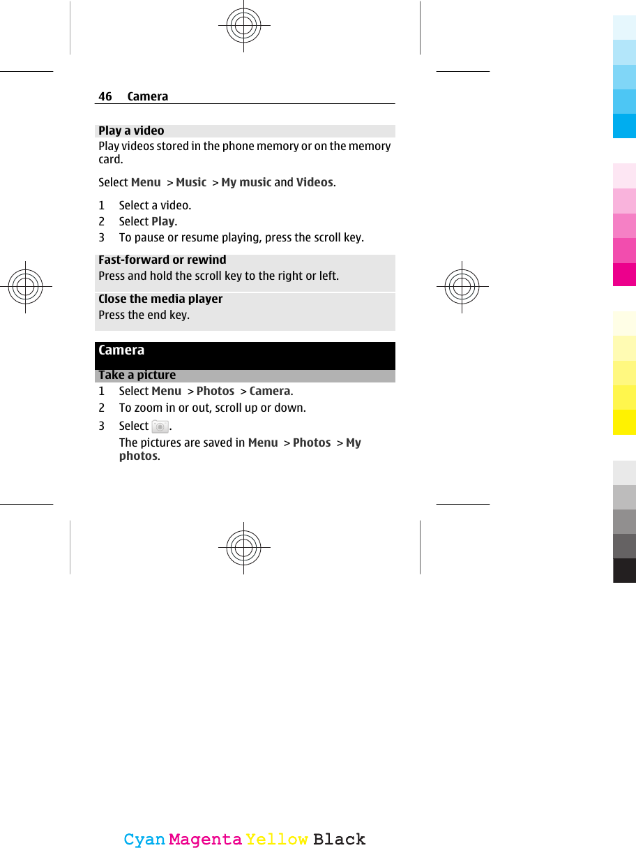 Play a videoPlay videos stored in the phone memory or on the memorycard.Select Menu &gt; Music &gt; My music and Videos.1 Select a video.2 Select Play.3 To pause or resume playing, press the scroll key.Fast-forward or rewindPress and hold the scroll key to the right or left.Close the media playerPress the end key.CameraTake a picture1 Select Menu &gt; Photos &gt; Camera.2 To zoom in or out, scroll up or down.3 Select  .The pictures are saved in Menu &gt; Photos &gt; Myphotos.46 CameraCyanCyanMagentaMagentaYellowYellowBlackBlack