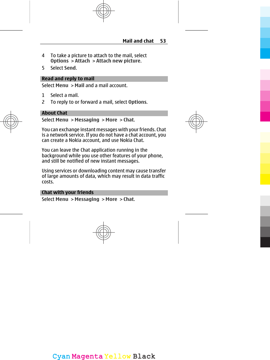 4 To take a picture to attach to the mail, selectOptions &gt; Attach &gt; Attach new picture.5 Select Send.Read and reply to mailSelect Menu &gt; Mail and a mail account.1 Select a mail.2 To reply to or forward a mail, select Options.About ChatSelect Menu &gt; Messaging &gt; More &gt; Chat.You can exchange instant messages with your friends. Chatis a network service. If you do not have a chat account, youcan create a Nokia account, and use Nokia Chat.You can leave the Chat application running in thebackground while you use other features of your phone,and still be notified of new instant messages.Using services or downloading content may cause transferof large amounts of data, which may result in data trafficcosts.Chat with your friendsSelect Menu &gt; Messaging &gt; More &gt; Chat.Mail and chat 53CyanCyanMagentaMagentaYellowYellowBlackBlack
