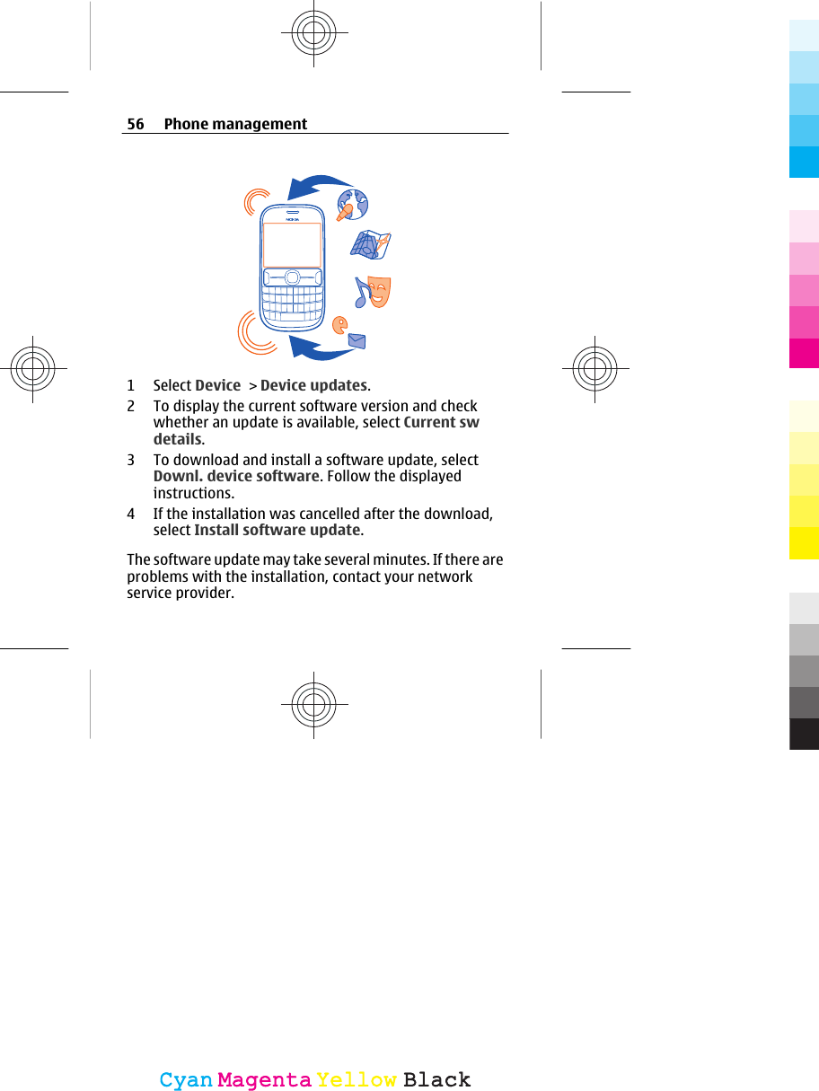 1 Select Device &gt; Device updates.2 To display the current software version and checkwhether an update is available, select Current swdetails.3 To download and install a software update, selectDownl. device software. Follow the displayedinstructions.4 If the installation was cancelled after the download,select Install software update.The software update may take several minutes. If there areproblems with the installation, contact your networkservice provider.56 Phone managementCyanCyanMagentaMagentaYellowYellowBlackBlack
