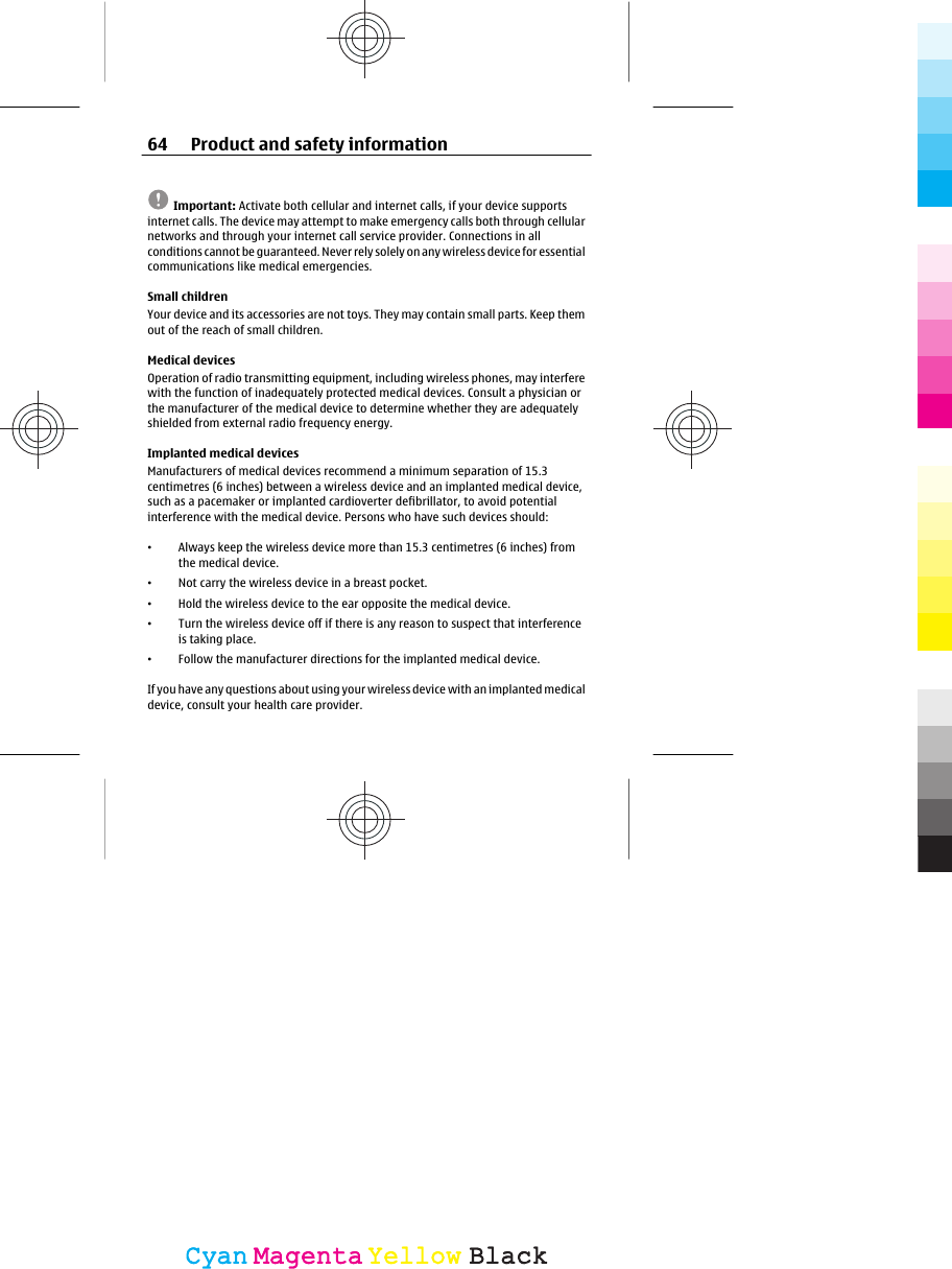 Important: Activate both cellular and internet calls, if your device supportsinternet calls. The device may attempt to make emergency calls both through cellularnetworks and through your internet call service provider. Connections in allconditions cannot be guaranteed. Never rely solely on any wireless device for essentialcommunications like medical emergencies.Small childrenYour device and its accessories are not toys. They may contain small parts. Keep themout of the reach of small children.Medical devicesOperation of radio transmitting equipment, including wireless phones, may interferewith the function of inadequately protected medical devices. Consult a physician orthe manufacturer of the medical device to determine whether they are adequatelyshielded from external radio frequency energy.Implanted medical devicesManufacturers of medical devices recommend a minimum separation of 15.3centimetres (6 inches) between a wireless device and an implanted medical device,such as a pacemaker or implanted cardioverter defibrillator, to avoid potentialinterference with the medical device. Persons who have such devices should:•Always keep the wireless device more than 15.3 centimetres (6 inches) fromthe medical device.•Not carry the wireless device in a breast pocket.•Hold the wireless device to the ear opposite the medical device.•Turn the wireless device off if there is any reason to suspect that interferenceis taking place.•Follow the manufacturer directions for the implanted medical device.If you have any questions about using your wire le ss d evi ce  wi th  an i mp lan ted  me di caldevice, consult your health care provider.64 Product and safety informationCyanCyanMagentaMagentaYellowYellowBlackBlack