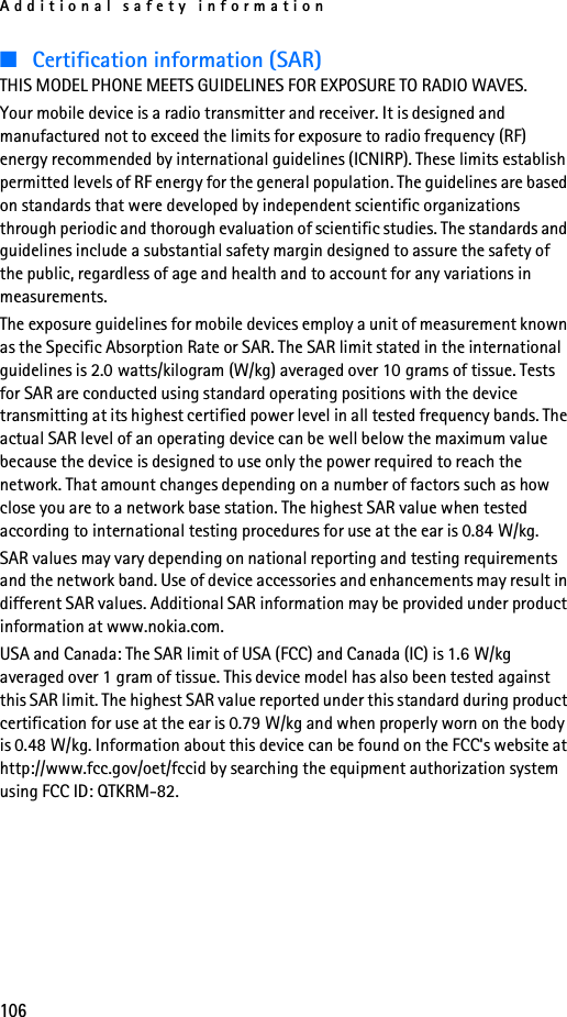 Additional safety information106■Certification information (SAR)THIS MODEL PHONE MEETS GUIDELINES FOR EXPOSURE TO RADIO WAVES.Your mobile device is a radio transmitter and receiver. It is designed and manufactured not to exceed the limits for exposure to radio frequency (RF) energy recommended by international guidelines (ICNIRP). These limits establish permitted levels of RF energy for the general population. The guidelines are based on standards that were developed by independent scientific organizations through periodic and thorough evaluation of scientific studies. The standards and guidelines include a substantial safety margin designed to assure the safety of the public, regardless of age and health and to account for any variations in measurements.The exposure guidelines for mobile devices employ a unit of measurement known as the Specific Absorption Rate or SAR. The SAR limit stated in the international guidelines is 2.0 watts/kilogram (W/kg) averaged over 10 grams of tissue. Tests for SAR are conducted using standard operating positions with the device transmitting at its highest certified power level in all tested frequency bands. The actual SAR level of an operating device can be well below the maximum value because the device is designed to use only the power required to reach the network. That amount changes depending on a number of factors such as how close you are to a network base station. The highest SAR value when tested according to international testing procedures for use at the ear is 0.84 W/kg. SAR values may vary depending on national reporting and testing requirements and the network band. Use of device accessories and enhancements may result in different SAR values. Additional SAR information may be provided under product information at www.nokia.com.USA and Canada: The SAR limit of USA (FCC) and Canada (IC) is 1.6 W/kg averaged over 1 gram of tissue. This device model has also been tested against this SAR limit. The highest SAR value reported under this standard during product certification for use at the ear is 0.79 W/kg and when properly worn on the body is 0.48 W/kg. Information about this device can be found on the FCC&apos;s website at http://www.fcc.gov/oet/fccid by searching the equipment authorization system using FCC ID: QTKRM-82.