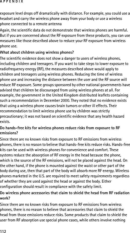 APPENDIX112exposure level drops off dramatically with distance. For example, you could use a headset and carry the wireless phone away from your body or use a wireless phone connected to a remote antenna Again, the scientific data do not demonstrate that wireless phones are harmful. But if you are concerned about the RF exposure from these products, you can use measures like those described above to reduce your RF exposure from wireless phone use.What about children using wireless phones?The scientific evidence does not show a danger to users of wireless phones, including children and teenagers. If you want to take steps to lower exposure to radiofrequency energy (RF), the measures described above would apply to children and teenagers using wireless phones. Reducing the time of wireless phone use and increasing the distance between the user and the RF source will reduce RF exposure. Some groups sponsored by other national governments have advised that children be discouraged from using wireless phones at all. For example, the government in the United Kingdom distributed leaflets containing such a recommendation in December 2000. They noted that no evidence exists that using a wireless phone causes brain tumors or other ill effects. Their recommendation to limit wireless phone use by children was strictly precautionary; it was not based on scientific evidence that any health hazard exists.Do hands-free kits for wireless phones reduce risks from exposure to RF emissions?Since there are no known risks from exposure to RF emissions from wireless phones, there is no reason to believe that hands-free kits reduce risks. Hands-free kits can be used with wireless phones for convenience and comfort. These systems reduce the absorption of RF energy in the head because the phone, which is the source of the RF emissions, will not be placed against the head. On the other hand, if the phone is mounted against the waist or other part of the body during use, then that part of the body will absorb more RF energy. Wireless phones marketed in the U.S. are required to meet safety requirements regardless of whether they are used against the head or against the body. Either configuration should result in compliance with the safety limit.Do wireless phone accessories that claim to shield the head from RF radiation work?Since there are no known risks from exposure to RF emissions from wireless phones, there is no reason to believe that accessories that claim to shield the head from those emissions reduce risks. Some products that claim to shield the user from RF absorption use special phone cases, while others involve nothing 