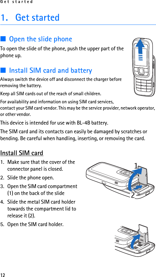 Get started121. Get started■Open the slide phoneTo open the slide of the phone, push the upper part of the phone up.■Install SIM card and batteryAlways switch the device off and disconnect the charger before removing the battery.Keep all SIM cards out of the reach of small children.For availability and information on using SIM card services, contact your SIM card vendor. This may be the service provider, network operator, or other vendor.This device is intended for use with BL-4B battery.The SIM card and its contacts can easily be damaged by scratches or bending. Be careful when handling, inserting, or removing the card.Install SIM card1. Make sure that the cover of the connector panel is closed.2. Slide the phone open.3. Open the SIM card compartment (1) on the back of the slide4. Slide the metal SIM card holder towards the compartment lid to release it (2). 5. Open the SIM card holder.