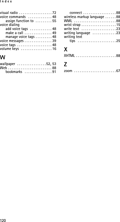 Index120visual radio . . . . . . . . . . . . . . . . . . 72voice commands  . . . . . . . . . . . . . 48assign function to  . . . . . . . . . 55voice dialingadd voice tags  . . . . . . . . . . . . 48make a call . . . . . . . . . . . . . . . 49manage voice tags . . . . . . . . . 48voice messages . . . . . . . . . . . . . . . 39voice tags . . . . . . . . . . . . . . . . . . . 48volume keys  . . . . . . . . . . . . . . . . . 16Wwallpaper  . . . . . . . . . . . . . . . . 52, 53Web . . . . . . . . . . . . . . . . . . . . . . . . 88bookmarks  . . . . . . . . . . . . . . . 91connect . . . . . . . . . . . . . . . . . . 88wireless markup language . . . . . . 88WML  . . . . . . . . . . . . . . . . . . . . . . . 88wrist strap . . . . . . . . . . . . . . . . . . . 15write text  . . . . . . . . . . . . . . . . . . . 23writing language  . . . . . . . . . . . . . 23writing texttips  . . . . . . . . . . . . . . . . . . . . . 25XXHTML . . . . . . . . . . . . . . . . . . . . . . 88Zzoom . . . . . . . . . . . . . . . . . . . . . . . 67