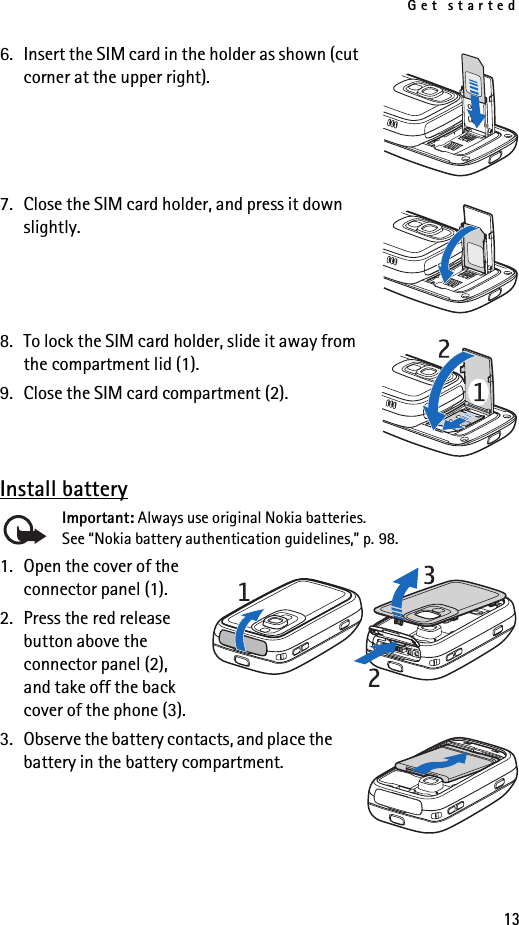 Get started136. Insert the SIM card in the holder as shown (cut corner at the upper right).7. Close the SIM card holder, and press it down slightly.8. To lock the SIM card holder, slide it away from the compartment lid (1).9. Close the SIM card compartment (2).Install batteryImportant: Always use original Nokia batteries. See “Nokia battery authentication guidelines,” p. 98.1. Open the cover of the connector panel (1). 2. Press the red release button above the connector panel (2), and take off the back cover of the phone (3).3. Observe the battery contacts, and place the battery in the battery compartment.