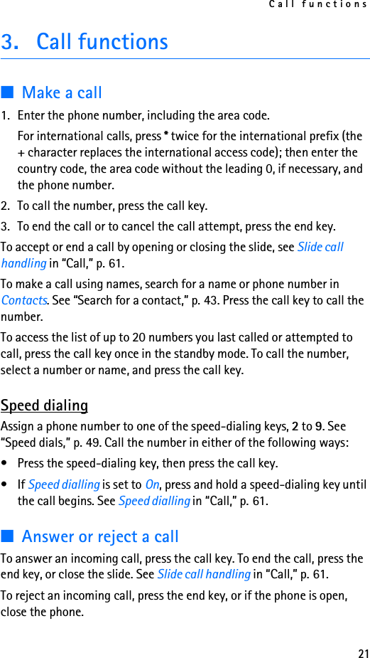 Call functions213. Call functions■Make a call1. Enter the phone number, including the area code.For international calls, press * twice for the international prefix (the + character replaces the international access code); then enter the country code, the area code without the leading 0, if necessary, and the phone number.2. To call the number, press the call key.3. To end the call or to cancel the call attempt, press the end key.To accept or end a call by opening or closing the slide, see Slide call handling in “Call,” p. 61.To make a call using names, search for a name or phone number in Contacts. See “Search for a contact,” p. 43. Press the call key to call the number.To access the list of up to 20 numbers you last called or attempted to call, press the call key once in the standby mode. To call the number, select a number or name, and press the call key.Speed dialingAssign a phone number to one of the speed-dialing keys, 2 to 9. See “Speed dials,” p. 49. Call the number in either of the following ways:• Press the speed-dialing key, then press the call key.•If Speed dialling is set to On, press and hold a speed-dialing key until the call begins. See Speed dialling in “Call,” p. 61.■Answer or reject a callTo answer an incoming call, press the call key. To end the call, press the end key, or close the slide. See Slide call handling in “Call,” p. 61.To reject an incoming call, press the end key, or if the phone is open, close the phone. 