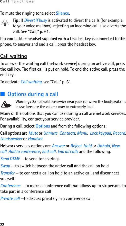 Call functions22To mute the ringing tone select Silence.Tip: If Divert if busy is activated to divert the calls (for example, to your voice mailbox), rejecting an incoming call also diverts the call. See “Call,” p. 61.If a compatible headset supplied with a headset key is connected to the phone, to answer and end a call, press the headset key.Call waitingTo answer the waiting call (network service) during an active call, press the call key. The first call is put on hold. To end the active call, press the end key.To activate Call waiting, see “Call,” p. 61.■Options during a callWarning: Do not hold the device near your ear when the loudspeaker is in use, because the volume may be extremely loud.Many of the options that you can use during a call are network services. For availability, contact your service provider.During a call, select Options and from the following options:Call options are Mute or Unmute, Contacts, Menu,  Lock keypad, Record, Loudspeaker or Handset.Network services options are Answer or Reject, Hold or Unhold, New call, Add to conference, End call, End all calls and the following:Send DTMF — to send tone stringsSwap — to switch between the active call and the call on holdTransfer — to connect a call on hold to an active call and disconnect yourselfConference — to make a conference call that allows up to six persons to take part in a conference callPrivate call —to discuss privately in a conference call