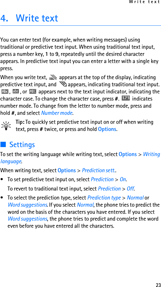 Write text234. Write textYou can enter text (for example, when writing messages) using traditional or predictive text input. When using traditional text input, press a number key, 1 to 9, repeatedly until the desired character appears. In predictive text input you can enter a letter with a single key press.When you write text,   appears at the top of the display, indicating predictive text input, and  appears, indicating traditional text input. ,  , or   appears next to the text input indicator, indicating the character case. To change the character case, press #.  indicates number mode. To change from the letter to number mode, press and hold #, and select Number mode.Tip: To quickly set predictive text input on or off when writing text, press # twice, or press and hold Options.■SettingsTo set the writing language while writing text, select Options &gt; Writing language.When writing text, select Options &gt; Prediction sett..• To set predictive text input on, select Prediction &gt; On.To revert to traditional text input, select Prediction &gt; Off.• To select the prediction type, select Prediction type &gt; Normal or Word suggestions. If you select Normal, the phone tries to predict the word on the basis of the characters you have entered. If you select Word suggestions, the phone tries to predict and complete the word even before you have entered all the characters.