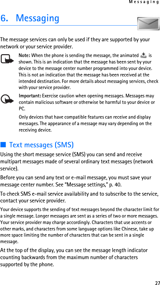 Messaging276. MessagingThe message services can only be used if they are supported by your network or your service provider. Note: When the phone is sending the message, the animated   is shown. This is an indication that the message has been sent by your device to the message center number programmed into your device. This is not an indication that the message has been received at the intended destination. For more details about messaging services, check with your service provider. Important: Exercise caution when opening messages. Messages may contain malicious software or otherwise be harmful to your device or PC.Only devices that have compatible features can receive and display messages. The appearance of a message may vary depending on the receiving device.■Text messages (SMS)Using the short message service (SMS) you can send and receive multipart messages made of several ordinary text messages (network service).Before you can send any text or e-mail message, you must save your message center number. See “Message settings,” p. 40.To check SMS e-mail service availability and to subscribe to the service, contact your service provider.Your device supports the sending of text messages beyond the character limit for a single message. Longer messages are sent as a series of two or more messages. Your service provider may charge accordingly. Characters that use accents or other marks, and characters from some language options like Chinese, take up more space limiting the number of characters that can be sent in a single message. At the top of the display, you can see the message length indicator counting backwards from the maximum number of characters supported by the phone.