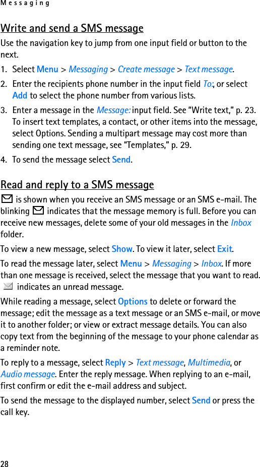 Messaging28Write and send a SMS messageUse the navigation key to jump from one input field or button to the next.1. Select Menu &gt; Messaging &gt; Create message &gt; Text message.2. Enter the recipients phone number in the input field To:, or select Add to select the phone number from various lists.3. Enter a message in the Message: input field. See “Write text,” p. 23. To insert text templates, a contact, or other items into the message, select Options. Sending a multipart message may cost more than sending one text message, see “Templates,” p. 29.4. To send the message select Send. Read and reply to a SMS message is shown when you receive an SMS message or an SMS e-mail. The blinking   indicates that the message memory is full. Before you can receive new messages, delete some of your old messages in the Inbox folder.To view a new message, select Show. To view it later, select Exit.To read the message later, select Menu &gt; Messaging &gt; Inbox. If more than one message is received, select the message that you want to read.  indicates an unread message.While reading a message, select Options to delete or forward the message; edit the message as a text message or an SMS e-mail, or move it to another folder; or view or extract message details. You can also copy text from the beginning of the message to your phone calendar as a reminder note. To reply to a message, select Reply &gt; Text message, Multimedia, or Audio message. Enter the reply message. When replying to an e-mail, first confirm or edit the e-mail address and subject.To send the message to the displayed number, select Send or press the call key.