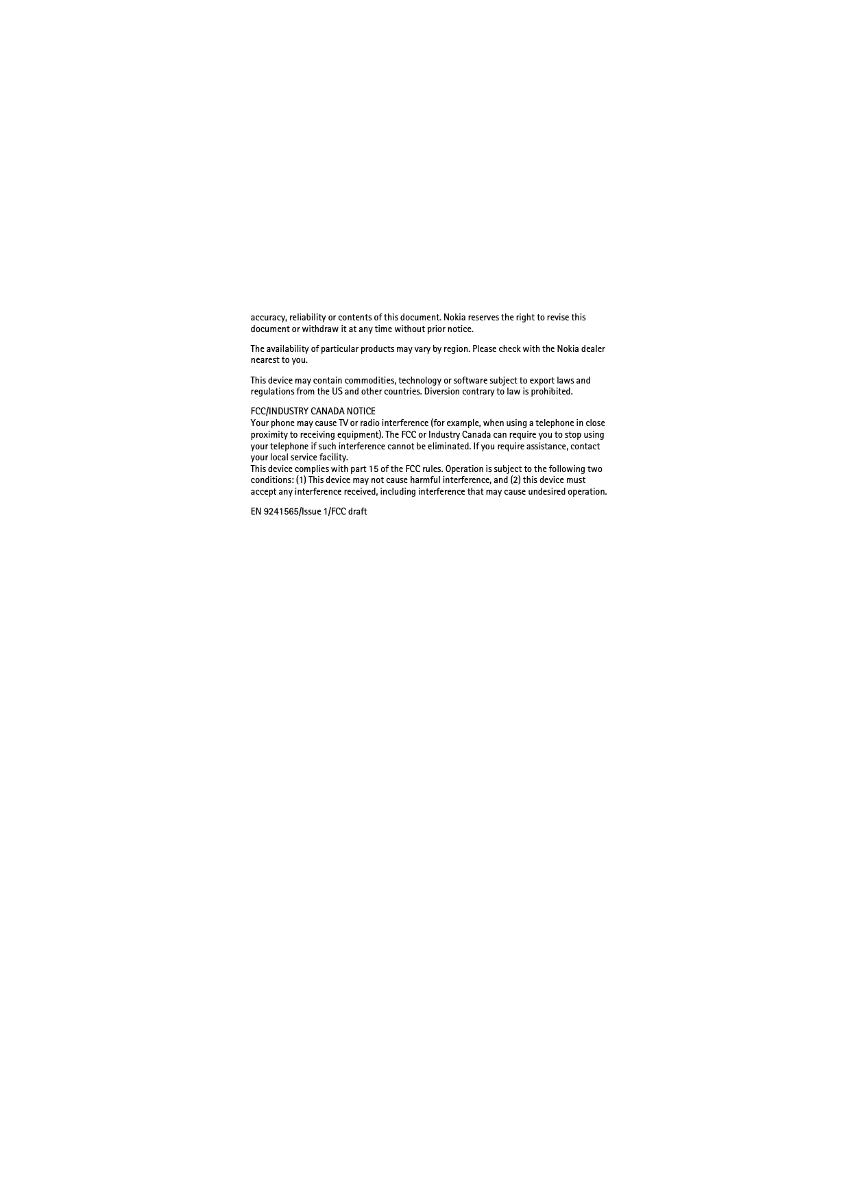 accuracy, reliability or contents of this document. Nokia reserves the right to revise this document or withdraw it at any time without prior notice.The availability of particular products may vary by region. Please check with the Nokia dealer nearest to you.This device may contain commodities, technology or software subject to export laws and regulations from the US and other countries. Diversion contrary to law is prohibited.FCC/INDUSTRY CANADA NOTICEYour phone may cause TV or radio interference (for example, when using a telephone in close proximity to receiving equipment). The FCC or Industry Canada can require you to stop using your telephone if such interference cannot be eliminated. If you require assistance, contact your local service facility. This device complies with part 15 of the FCC rules. Operation is subject to the following two conditions: (1) This device may not cause harmful interference, and (2) this device must accept any interference received, including interference that may cause undesired operation.EN 9241565/Issue 1/FCC draft