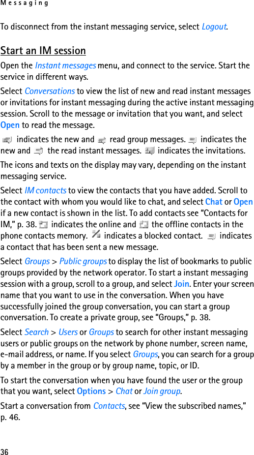 Messaging36To disconnect from the instant messaging service, select Logout.Start an IM sessionOpen the Instant messages menu, and connect to the service. Start the service in different ways. Select Conversations to view the list of new and read instant messages or invitations for instant messaging during the active instant messaging session. Scroll to the message or invitation that you want, and select Open to read the message. indicates the new and   read group messages.  indicates the new and   the read instant messages.   indicates the invitations.The icons and texts on the display may vary, depending on the instant messaging service.Select IM contacts to view the contacts that you have added. Scroll to the contact with whom you would like to chat, and select Chat or Open if a new contact is shown in the list. To add contacts see “Contacts for IM,” p. 38.  indicates the online and   the offline contacts in the phone contacts memory.   indicates a blocked contact.   indicates a contact that has been sent a new message.Select Groups &gt; Public groups to display the list of bookmarks to public groups provided by the network operator. To start a instant messaging session with a group, scroll to a group, and select Join. Enter your screen name that you want to use in the conversation. When you have successfully joined the group conversation, you can start a group conversation. To create a private group, see “Groups,” p. 38.Select Search &gt; Users or Groups to search for other instant messaging users or public groups on the network by phone number, screen name, e-mail address, or name. If you select Groups, you can search for a group by a member in the group or by group name, topic, or ID.To start the conversation when you have found the user or the group that you want, select Options &gt; Chat or Join group.Start a conversation from Contacts, see “View the subscribed names,” p. 46.