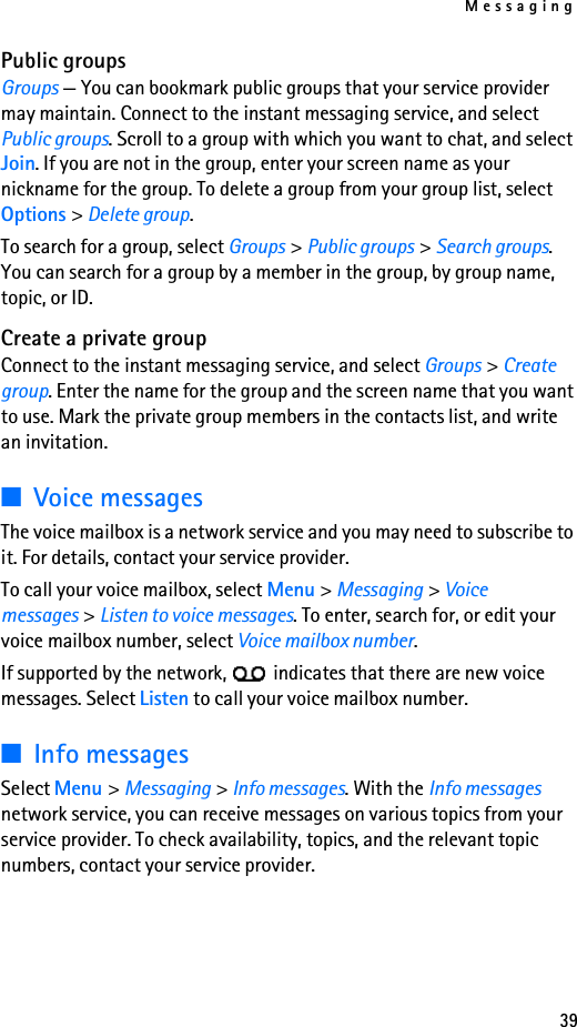 Messaging39Public groupsGroups — You can bookmark public groups that your service provider may maintain. Connect to the instant messaging service, and select Public groups. Scroll to a group with which you want to chat, and select Join. If you are not in the group, enter your screen name as your nickname for the group. To delete a group from your group list, select Options &gt; Delete group. To search for a group, select Groups &gt; Public groups &gt; Search groups. You can search for a group by a member in the group, by group name, topic, or ID.Create a private groupConnect to the instant messaging service, and select Groups &gt; Create group. Enter the name for the group and the screen name that you want to use. Mark the private group members in the contacts list, and write an invitation.■Voice messagesThe voice mailbox is a network service and you may need to subscribe to it. For details, contact your service provider.To call your voice mailbox, select Menu &gt; Messaging &gt; Voice messages &gt; Listen to voice messages. To enter, search for, or edit your voice mailbox number, select Voice mailbox number.If supported by the network,   indicates that there are new voice messages. Select Listen to call your voice mailbox number.■Info messagesSelect Menu &gt; Messaging &gt; Info messages. With the Info messages network service, you can receive messages on various topics from your service provider. To check availability, topics, and the relevant topic numbers, contact your service provider.