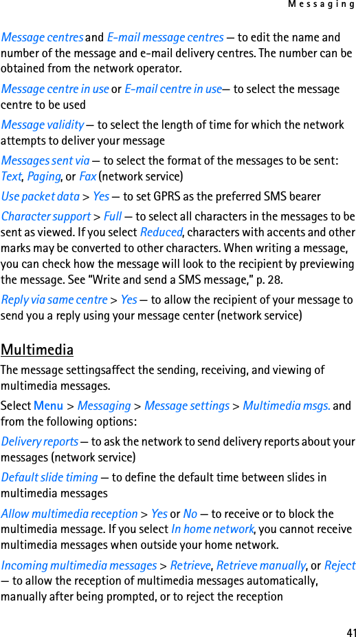 Messaging41Message centres and E-mail message centres — to edit the name and number of the message and e-mail delivery centres. The number can be obtained from the network operator.Message centre in use or E-mail centre in use— to select the message centre to be usedMessage validity — to select the length of time for which the network attempts to deliver your messageMessages sent via — to select the format of the messages to be sent: Text, Paging, or Fax (network service)Use packet data &gt; Yes — to set GPRS as the preferred SMS bearerCharacter support &gt; Full — to select all characters in the messages to be sent as viewed. If you select Reduced, characters with accents and other marks may be converted to other characters. When writing a message, you can check how the message will look to the recipient by previewing the message. See “Write and send a SMS message,” p. 28.Reply via same centre &gt; Yes — to allow the recipient of your message to send you a reply using your message center (network service)MultimediaThe message settingsaffect the sending, receiving, and viewing of multimedia messages.Select Menu &gt; Messaging &gt; Message settings &gt; Multimedia msgs. and from the following options:Delivery reports — to ask the network to send delivery reports about your messages (network service)Default slide timing — to define the default time between slides in multimedia messagesAllow multimedia reception &gt; Yes or No — to receive or to block the multimedia message. If you select In home network, you cannot receive multimedia messages when outside your home network.Incoming multimedia messages &gt; Retrieve, Retrieve manually, or Reject — to allow the reception of multimedia messages automatically, manually after being prompted, or to reject the reception
