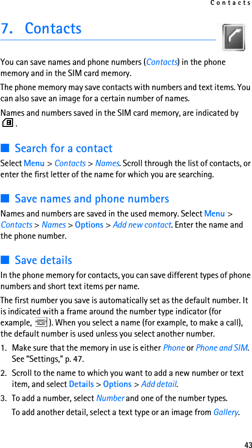 Contacts437. ContactsYou can save names and phone numbers (Contacts) in the phone memory and in the SIM card memory.The phone memory may save contacts with numbers and text items. You can also save an image for a certain number of names.Names and numbers saved in the SIM card memory, are indicated by .■Search for a contactSelect Menu &gt; Contacts &gt; Names. Scroll through the list of contacts, or enter the first letter of the name for which you are searching.■Save names and phone numbersNames and numbers are saved in the used memory. Select Menu &gt; Contacts &gt; Names &gt; Options &gt; Add new contact. Enter the name and the phone number.■Save detailsIn the phone memory for contacts, you can save different types of phone numbers and short text items per name.The first number you save is automatically set as the default number. It is indicated with a frame around the number type indicator (for example,  ). When you select a name (for example, to make a call), the default number is used unless you select another number.1. Make sure that the memory in use is either Phone or Phone and SIM. See “Settings,” p. 47. 2. Scroll to the name to which you want to add a new number or text item, and select Details &gt; Options &gt; Add detail.3. To add a number, select Number and one of the number types.To add another detail, select a text type or an image from Gallery.