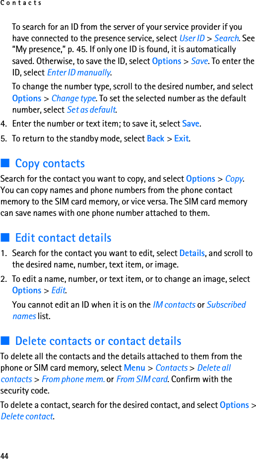 Contacts44To search for an ID from the server of your service provider if you have connected to the presence service, select User ID &gt; Search. See “My presence,” p. 45. If only one ID is found, it is automatically saved. Otherwise, to save the ID, select Options &gt; Save. To enter the ID, select Enter ID manually.To change the number type, scroll to the desired number, and select Options &gt; Change type. To set the selected number as the default number, select Set as default.4. Enter the number or text item; to save it, select Save.5. To return to the standby mode, select Back &gt; Exit.■Copy contactsSearch for the contact you want to copy, and select Options &gt; Copy. You can copy names and phone numbers from the phone contact memory to the SIM card memory, or vice versa. The SIM card memory can save names with one phone number attached to them.■Edit contact details1. Search for the contact you want to edit, select Details, and scroll to the desired name, number, text item, or image.2. To edit a name, number, or text item, or to change an image, select Options &gt; Edit.You cannot edit an ID when it is on the IM contacts or Subscribed names list.■Delete contacts or contact detailsTo delete all the contacts and the details attached to them from the phone or SIM card memory, select Menu &gt; Contacts &gt; Delete all contacts &gt; From phone mem. or From SIM card. Confirm with the security code.To delete a contact, search for the desired contact, and select Options &gt; Delete contact.