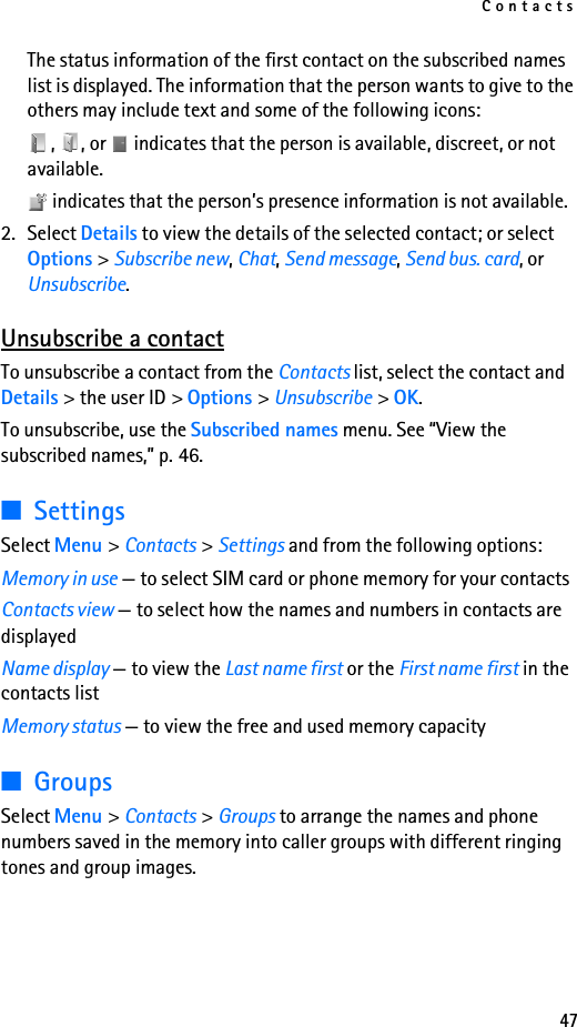 Contacts47The status information of the first contact on the subscribed names list is displayed. The information that the person wants to give to the others may include text and some of the following icons:,  , or   indicates that the person is available, discreet, or not available. indicates that the person’s presence information is not available.2. Select Details to view the details of the selected contact; or select Options &gt; Subscribe new, Chat, Send message, Send bus. card, or Unsubscribe.Unsubscribe a contactTo unsubscribe a contact from the Contacts list, select the contact and Details &gt; the user ID &gt; Options &gt; Unsubscribe &gt; OK.To unsubscribe, use the Subscribed names menu. See “View the subscribed names,” p. 46.■SettingsSelect Menu &gt; Contacts &gt; Settings and from the following options: Memory in use — to select SIM card or phone memory for your contactsContacts view — to select how the names and numbers in contacts are displayedName display — to view the Last name first or the First name first in the contacts listMemory status — to view the free and used memory capacity■GroupsSelect Menu &gt; Contacts &gt; Groups to arrange the names and phone numbers saved in the memory into caller groups with different ringing tones and group images.