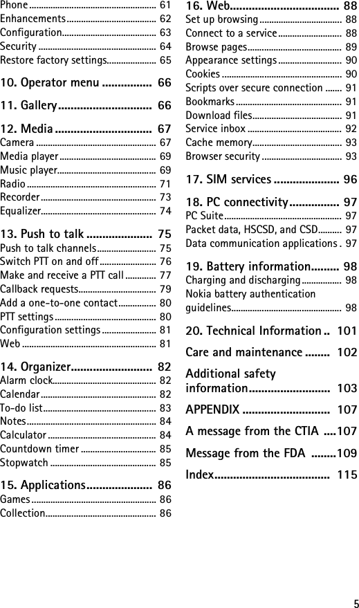 5Phone ...................................................... 61Enhancements ...................................... 62Configuration........................................ 63Security .................................................. 64Restore factory settings..................... 6510. Operator menu ................  6611. Gallery..............................  6612. Media ...............................  67Camera ................................................... 67Media player ......................................... 69Music player.......................................... 69Radio ....................................................... 71Recorder................................................. 73Equalizer................................................. 7413. Push to talk .....................  75Push to talk channels......................... 75Switch PTT on and off ........................ 76Make and receive a PTT call ............. 77Callback requests................................. 79Add a one-to-one contact................ 80PTT settings ........................................... 80Configuration settings ....................... 81Web ......................................................... 8114. Organizer.......................... 82Alarm clock............................................ 82Calendar................................................. 82To-do list................................................ 83Notes....................................................... 84Calculator .............................................. 84Countdown timer ................................ 85Stopwatch ............................................. 8515. Applications.....................  86Games ..................................................... 86Collection............................................... 8616. Web................................... 88Set up browsing................................... 88Connect to a service........................... 88Browse pages........................................ 89Appearance settings ........................... 90Cookies ................................................... 90Scripts over secure connection ....... 91Bookmarks ............................................. 91Download files...................................... 91Service inbox ........................................ 92Cache memory...................................... 93Browser security .................................. 9317. SIM services ..................... 9618. PC connectivity................ 97PC Suite.................................................. 97Packet data, HSCSD, and CSD.......... 97Data communication applications . 9719. Battery information......... 98Charging and discharging ................. 98Nokia battery authentication guidelines............................................... 9820. Technical Information ..  101Care and maintenance ........  102Additional safety information..........................  103APPENDIX ............................  107A message from the CTIA ....107Message from the FDA  ........109Index.....................................  115