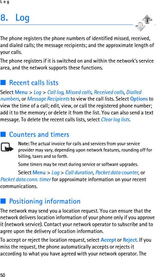 Log508. LogThe phone registers the phone numbers of identified missed, received, and dialed calls; the message recipients; and the approximate length of your calls.The phone registers if it is switched on and within the network’s service area, and the network supports these functions.■Recent calls listsSelect Menu &gt; Log &gt; Call log, Missed calls, Received calls, Dialled numbers, or Message Recipients to view the call lists. Select Options to view the time of a call; edit, view, or call the registered phone number; add it to the memory; or delete it from the list. You can also send a text message. To delete the recent calls lists, select Clear log lists.■Counters and timersNote: The actual invoice for calls and services from your service provider may vary, depending upon network features, rounding off for billing, taxes and so forth.Some timers may be reset during service or software upgrades.Select Menu &gt; Log &gt; Call duration, Packet data counter, or Packet data conn. timer for approximate information on your recent communications.■Positioning informationThe network may send you a location request. You can ensure that the network delivers location information of your phone only if you approve it (network service). Contact your network operator to subscribe and to agree upon the delivery of location information.To accept or reject the location request, select Accept or Reject. If you miss the request, the phone automatically accepts or rejects it according to what you have agreed with your network operator. The 