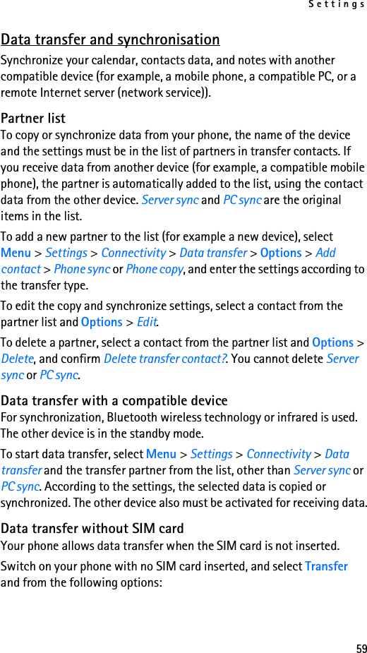 Settings59Data transfer and synchronisationSynchronize your calendar, contacts data, and notes with another compatible device (for example, a mobile phone, a compatible PC, or a remote Internet server (network service)).Partner listTo copy or synchronize data from your phone, the name of the device and the settings must be in the list of partners in transfer contacts. If you receive data from another device (for example, a compatible mobile phone), the partner is automatically added to the list, using the contact data from the other device. Server sync and PC sync are the original items in the list.To add a new partner to the list (for example a new device), select Menu &gt; Settings &gt; Connectivity &gt; Data transfer &gt; Options &gt; Add contact &gt; Phone sync or Phone copy, and enter the settings according to the transfer type.To edit the copy and synchronize settings, select a contact from the partner list and Options &gt; Edit.To delete a partner, select a contact from the partner list and Options &gt; Delete, and confirm Delete transfer contact?. You cannot delete Server sync or PC sync.Data transfer with a compatible deviceFor synchronization, Bluetooth wireless technology or infrared is used. The other device is in the standby mode.To start data transfer, select Menu &gt; Settings &gt; Connectivity &gt; Data transfer and the transfer partner from the list, other than Server sync or PC sync. According to the settings, the selected data is copied or synchronized. The other device also must be activated for receiving data.Data transfer without SIM cardYour phone allows data transfer when the SIM card is not inserted.Switch on your phone with no SIM card inserted, and select Transfer and from the following options: