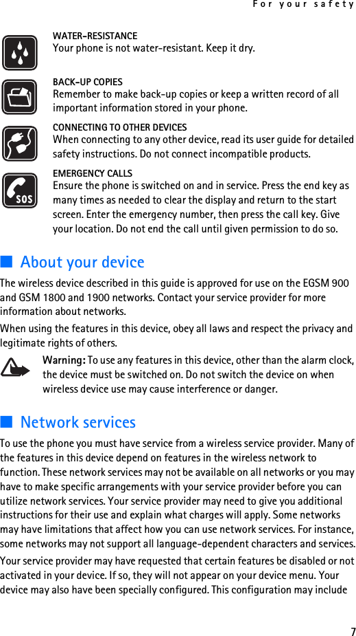 For your safety7WATER-RESISTANCEYour phone is not water-resistant. Keep it dry.BACK-UP COPIESRemember to make back-up copies or keep a written record of all important information stored in your phone.CONNECTING TO OTHER DEVICESWhen connecting to any other device, read its user guide for detailed safety instructions. Do not connect incompatible products.EMERGENCY CALLSEnsure the phone is switched on and in service. Press the end key as many times as needed to clear the display and return to the start screen. Enter the emergency number, then press the call key. Give your location. Do not end the call until given permission to do so.■About your deviceThe wireless device described in this guide is approved for use on the EGSM 900 and GSM 1800 and 1900 networks. Contact your service provider for more information about networks.When using the features in this device, obey all laws and respect the privacy and legitimate rights of others.Warning: To use any features in this device, other than the alarm clock, the device must be switched on. Do not switch the device on when wireless device use may cause interference or danger.■Network servicesTo use the phone you must have service from a wireless service provider. Many of the features in this device depend on features in the wireless network to function. These network services may not be available on all networks or you may have to make specific arrangements with your service provider before you can utilize network services. Your service provider may need to give you additional instructions for their use and explain what charges will apply. Some networks may have limitations that affect how you can use network services. For instance, some networks may not support all language-dependent characters and services.Your service provider may have requested that certain features be disabled or not activated in your device. If so, they will not appear on your device menu. Your device may also have been specially configured. This configuration may include 