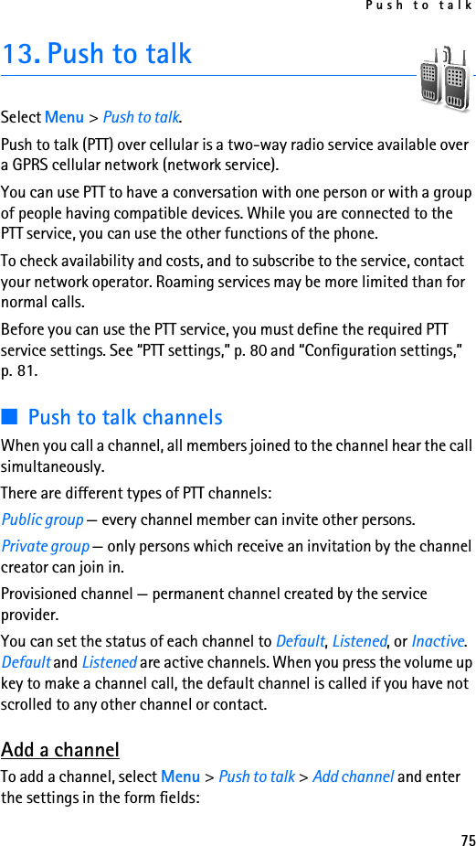 Push to talk7513. Push to talkSelect Menu &gt; Push to talk.Push to talk (PTT) over cellular is a two-way radio service available over a GPRS cellular network (network service). You can use PTT to have a conversation with one person or with a group of people having compatible devices. While you are connected to the PTT service, you can use the other functions of the phone. To check availability and costs, and to subscribe to the service, contact your network operator. Roaming services may be more limited than for normal calls.Before you can use the PTT service, you must define the required PTT service settings. See “PTT settings,” p. 80 and “Configuration settings,” p. 81.■Push to talk channelsWhen you call a channel, all members joined to the channel hear the call simultaneously. There are different types of PTT channels:Public group — every channel member can invite other persons.Private group — only persons which receive an invitation by the channel creator can join in.Provisioned channel — permanent channel created by the service provider.You can set the status of each channel to Default, Listened, or Inactive. Default and Listened are active channels. When you press the volume up key to make a channel call, the default channel is called if you have not scrolled to any other channel or contact. Add a channelTo add a channel, select Menu &gt; Push to talk &gt; Add channel and enter the settings in the form fields: