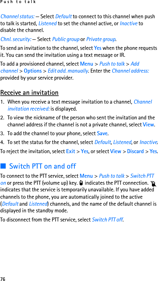Push to talk76Channel status: — Select Default to connect to this channel when push to talk is started, Listened to set the channel active, or Inactive to disable the channel.Chnl. security: — Select Public group or Private group.To send an invitation to the channel, select Yes when the phone requests it. You can send the invitation using a text message or IR.To add a provisioned channel, select Menu &gt; Push to talk &gt; Add channel &gt; Options &gt; Edit add. manually. Enter the Channel address: provided by your service provider.Receive an invitation1. When you receive a text message invitation to a channel, Channel invitation received: is displayed.2. To view the nickname of the person who sent the invitation and the channel address if the channel is not a private channel, select View.3. To add the channel to your phone, select Save. 4. To set the status for the channel, select Default, Listened, or Inactive.To reject the invitation, select Exit &gt; Yes, or select View &gt; Discard &gt; Yes.■Switch PTT on and offTo connect to the PTT service, select Menu &gt; Push to talk &gt; Switch PTT on or press the PTT (volume up) key.   indicates the PTT connection.   indicates that the service is temporarily unavailable. If you have added channels to the phone, you are automatically joined to the active (Default and Listened) channels, and the name of the default channel is displayed in the standby mode.To disconnect from the PTT service, select Switch PTT off.
