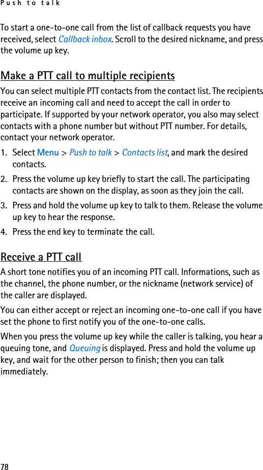 Push to talk78To start a one-to-one call from the list of callback requests you have received, select Callback inbox. Scroll to the desired nickname, and press the volume up key.Make a PTT call to multiple recipientsYou can select multiple PTT contacts from the contact list. The recipients receive an incoming call and need to accept the call in order to participate. If supported by your network operator, you also may select contacts with a phone number but without PTT number. For details, contact your network operator. 1. Select Menu &gt; Push to talk &gt; Contacts list, and mark the desired contacts. 2. Press the volume up key briefly to start the call. The participating contacts are shown on the display, as soon as they join the call. 3. Press and hold the volume up key to talk to them. Release the volume up key to hear the response.4. Press the end key to terminate the call.Receive a PTT callA short tone notifies you of an incoming PTT call. Informations, such as the channel, the phone number, or the nickname (network service) of the caller are displayed.You can either accept or reject an incoming one-to-one call if you have set the phone to first notify you of the one-to-one calls.When you press the volume up key while the caller is talking, you hear a queuing tone, and Queuing is displayed. Press and hold the volume up key, and wait for the other person to finish; then you can talk immediately.