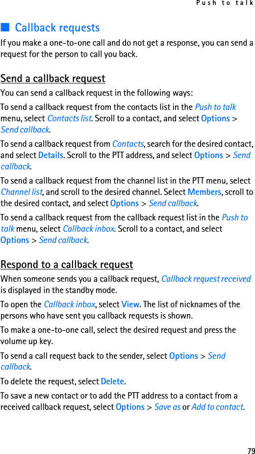Push to talk79■Callback requestsIf you make a one-to-one call and do not get a response, you can send a request for the person to call you back.Send a callback requestYou can send a callback request in the following ways:To send a callback request from the contacts list in the Push to talk menu, select Contacts list. Scroll to a contact, and select Options &gt; Send callback.To send a callback request from Contacts, search for the desired contact, and select Details. Scroll to the PTT address, and select Options &gt; Send callback.To send a callback request from the channel list in the PTT menu, select Channel list, and scroll to the desired channel. Select Members, scroll to the desired contact, and select Options &gt; Send callback.To send a callback request from the callback request list in the Push to talk menu, select Callback inbox. Scroll to a contact, and select Options &gt; Send callback.Respond to a callback requestWhen someone sends you a callback request, Callback request received is displayed in the standby mode. To open the Callback inbox, select View. The list of nicknames of the persons who have sent you callback requests is shown.To make a one-to-one call, select the desired request and press the volume up key.To send a call request back to the sender, select Options &gt; Send callback.To delete the request, select Delete.To save a new contact or to add the PTT address to a contact from a received callback request, select Options &gt; Save as or Add to contact.