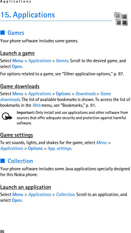 Applications8615. Applications■GamesYour phone software includes some games. Launch a gameSelect Menu &gt; Applications &gt; Games. Scroll to the desired game, and select Open.For options related to a game, see “Other application options,” p. 87.Game downloadsSelect Menu &gt; Applications &gt; Options &gt; Downloads &gt; Game downloads. The list of available bookmarks is shown. To access the list of bookmarks in the Web menu, see “Bookmarks,” p. 91.Important: Only install and use applications and other software from sources that offer adequate security and protection against harmful software.Game settingsTo set sounds, lights, and shakes for the game, select Menu &gt; Applications &gt; Options &gt; App. settings.■CollectionYour phone software includes some Java applications specially designed for this Nokia phone. Launch an applicationSelect Menu &gt; Applications &gt; Collection. Scroll to an application, and select Open.