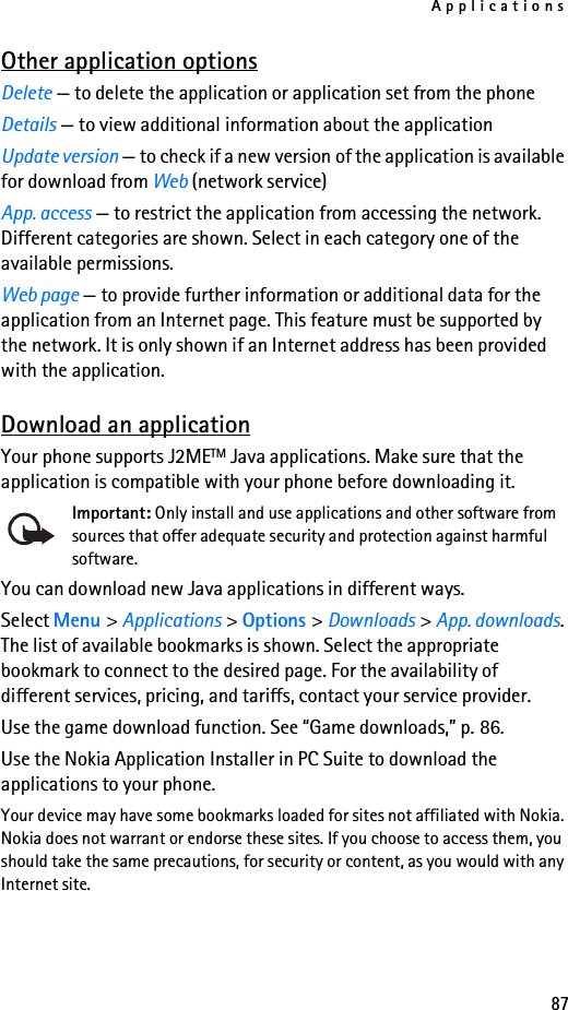 Applications87Other application optionsDelete — to delete the application or application set from the phoneDetails — to view additional information about the applicationUpdate version — to check if a new version of the application is available for download from Web (network service)App. access — to restrict the application from accessing the network. Different categories are shown. Select in each category one of the available permissions.Web page — to provide further information or additional data for the application from an Internet page. This feature must be supported by the network. It is only shown if an Internet address has been provided with the application.Download an applicationYour phone supports J2METM Java applications. Make sure that the application is compatible with your phone before downloading it.Important: Only install and use applications and other software from sources that offer adequate security and protection against harmful software.You can download new Java applications in different ways.Select Menu &gt; Applications &gt; Options &gt; Downloads &gt; App. downloads. The list of available bookmarks is shown. Select the appropriate bookmark to connect to the desired page. For the availability of different services, pricing, and tariffs, contact your service provider.Use the game download function. See “Game downloads,” p. 86.Use the Nokia Application Installer in PC Suite to download the applications to your phone.Your device may have some bookmarks loaded for sites not affiliated with Nokia. Nokia does not warrant or endorse these sites. If you choose to access them, you should take the same precautions, for security or content, as you would with any Internet site.