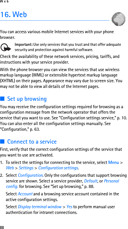Web8816. WebYou can access various mobile Internet services with your phone browser. Important: Use only services that you trust and that offer adequate security and protection against harmful software.Check the availability of these network services, pricing, tariffs, and instructions with your service provider. With the phone browser you can view the services that use wireless markup language (WML) or extensible hypertext markup language (XHTML) on their pages. Appearance may vary due to screen size. You may not be able to view all details of the Internet pages. ■Set up browsingYou may receive the configuration settings required for browsing as a configuration message from the network operator that offers the service that you want to use. See “Configuration settings service,” p. 10. You can also enter all the configuration settings manually. See “Configuration,” p. 63.■Connect to a serviceFirst, verify that the correct configuration settings of the service that you want to use are activated.1. To select the settings for connecting to the service, select Menu &gt; Web &gt; Settings &gt; Configuration settings.2. Select Configuration. Only the configurations that support browsing service are shown. Select a service provider, Default, or Personal config. for browsing. See “Set up browsing,” p. 88.Select Account and a browsing service account contained in the active configuration settings.Select Display terminal window &gt; Yes to perform manual user authentication for intranet connections.