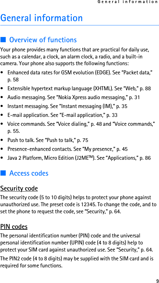 General information9General information■Overview of functionsYour phone provides many functions that are practical for daily use, such as a calendar, a clock, an alarm clock, a radio, and a built-in camera. Your phone also supports the following functions:• Enhanced data rates for GSM evolution (EDGE). See “Packet data,” p. 58• Extensible hypertext markup language (XHTML). See “Web,” p. 88• Audio messaging. See “Nokia Xpress audio messaging,” p. 31• Instant messaging. See “Instant messaging (IM),” p. 35• E-mail application. See “E-mail application,” p. 33• Voice commands. See “Voice dialing,” p. 48 and “Voice commands,” p. 55.• Push to talk. See “Push to talk,” p. 75• Presence-enhanced contacts. See “My presence,” p. 45• Java 2 Platform, Micro Edition (J2METM). See “Applications,” p. 86■Access codesSecurity codeThe security code (5 to 10 digits) helps to protect your phone against unauthorized use. The preset code is 12345. To change the code, and to set the phone to request the code, see “Security,” p. 64.PIN codesThe personal identification number (PIN) code and the universal personal identification number (UPIN) code (4 to 8 digits) help to protect your SIM card against unauthorized use. See “Security,” p. 64.The PIN2 code (4 to 8 digits) may be supplied with the SIM card and is required for some functions.