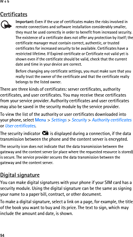 Web94CertificatesImportant: Even if the use of certificates makes the risks involved in remote connections and software installation considerably smaller, they must be used correctly in order to benefit from increased security. The existence of a certificate does not offer any protection by itself; the certificate manager must contain correct, authentic, or trusted certificates for increased security to be available. Certificates have a restricted lifetime. If Expired certificate or Certificate not valid yet is shown even if the certificate should be valid, check that the current date and time in your device are correct.Before changing any certificate settings, you must make sure that you really trust the owner of the certificate and that the certificate really belongs to the listed owner.There are three kinds of certificates: server certificates, authority certificates, and user certificates. You may receive these certificates from your service provider. Authority certificates and user certificates may also be saved in the security module by the service provider.To view the list of the authority or user certificates downloaded into your phone, select Menu &gt; Settings &gt; Security &gt; Authority certificates or User certificates.The security indicator   is displayed during a connection, if the data transmission between the phone and the content server is encrypted.The security icon does not indicate that the data transmission between the gateway and the content server (or place where the requested resource is stored) is secure. The service provider secures the data transmission between the gateway and the content server.Digital signatureYou can make digital signatures with your phone if your SIM card has a security module. Using the digital signature can be the same as signing your name to a paper bill, contract, or other document. To make a digital signature, select a link on a page, for example, the title of the book you want to buy and its price. The text to sign, which may include the amount and date, is shown.