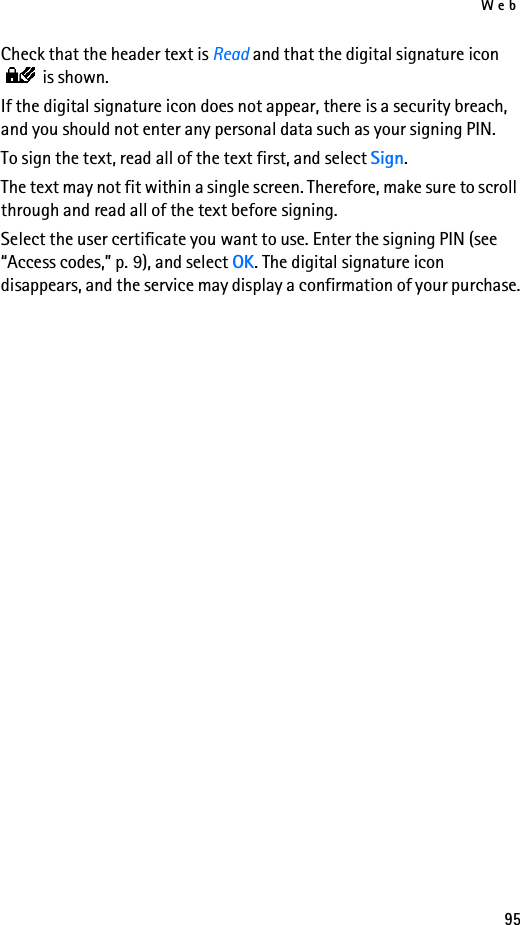 Web95Check that the header text is Read and that the digital signature icon  is shown.If the digital signature icon does not appear, there is a security breach, and you should not enter any personal data such as your signing PIN.To sign the text, read all of the text first, and select Sign.The text may not fit within a single screen. Therefore, make sure to scroll through and read all of the text before signing.Select the user certificate you want to use. Enter the signing PIN (see “Access codes,” p. 9), and select OK. The digital signature icon disappears, and the service may display a confirmation of your purchase.