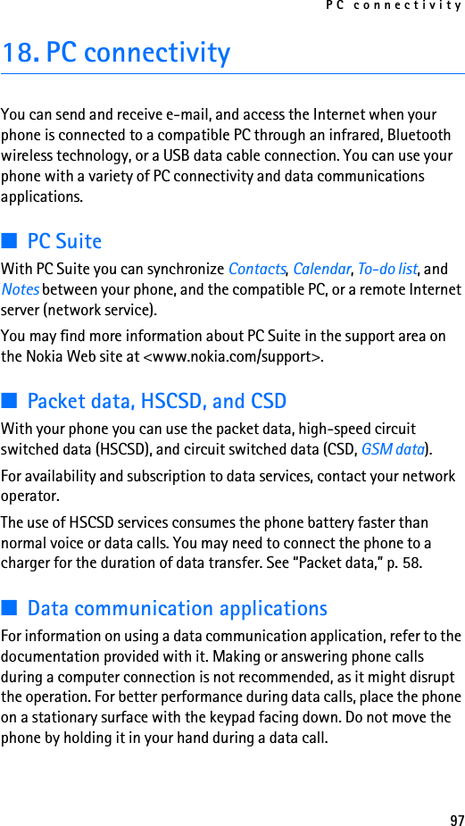 PC connectivity9718. PC connectivityYou can send and receive e-mail, and access the Internet when your phone is connected to a compatible PC through an infrared, Bluetooth wireless technology, or a USB data cable connection. You can use your phone with a variety of PC connectivity and data communications applications.■PC SuiteWith PC Suite you can synchronize Contacts, Calendar, To-do list, and Notes between your phone, and the compatible PC, or a remote Internet server (network service).You may find more information about PC Suite in the support area on the Nokia Web site at &lt;www.nokia.com/support&gt;.■Packet data, HSCSD, and CSDWith your phone you can use the packet data, high-speed circuit switched data (HSCSD), and circuit switched data (CSD, GSM data).For availability and subscription to data services, contact your network operator.The use of HSCSD services consumes the phone battery faster than normal voice or data calls. You may need to connect the phone to a charger for the duration of data transfer. See “Packet data,” p. 58.■Data communication applicationsFor information on using a data communication application, refer to the documentation provided with it. Making or answering phone calls during a computer connection is not recommended, as it might disrupt the operation. For better performance during data calls, place the phone on a stationary surface with the keypad facing down. Do not move the phone by holding it in your hand during a data call.