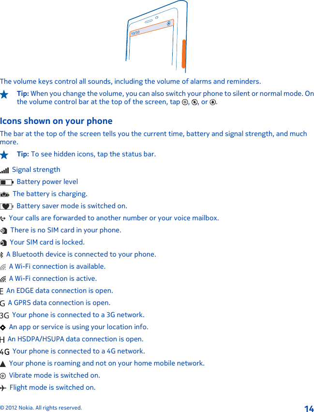 The volume keys control all sounds, including the volume of alarms and reminders.Tip: When you change the volume, you can also switch your phone to silent or normal mode. Onthe volume control bar at the top of the screen, tap  ,  , or  .Icons shown on your phoneThe bar at the top of the screen tells you the current time, battery and signal strength, and muchmore.Tip: To see hidden icons, tap the status bar.  Signal strength  Battery power level  The battery is charging.  Battery saver mode is switched on.  Your calls are forwarded to another number or your voice mailbox.  There is no SIM card in your phone.  Your SIM card is locked.  A Bluetooth device is connected to your phone.  A Wi-Fi connection is available.  A Wi-Fi connection is active.  An EDGE data connection is open.  A GPRS data connection is open.  Your phone is connected to a 3G network.  An app or service is using your location info.  An HSDPA/HSUPA data connection is open.  Your phone is connected to a 4G network.  Your phone is roaming and not on your home mobile network.  Vibrate mode is switched on.  Flight mode is switched on.© 2012 Nokia. All rights reserved.14