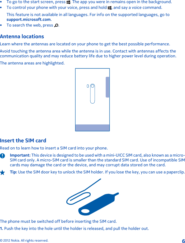 • To go to the start screen, press  . The app you were in remains open in the background.• To control your phone with your voice, press and hold  , and say a voice command.This feature is not available in all languages. For info on the supported languages, go tosupport.microsoft.com.• To search the web, press  .Antenna locationsLearn where the antennas are located on your phone to get the best possible performance.Avoid touching the antenna area while the antenna is in use. Contact with antennas affects thecommunication quality and may reduce battery life due to higher power level during operation.The antenna areas are highlighted.Insert the SIM cardRead on to learn how to insert a SIM card into your phone.Important: This device is designed to be used with a mini-UICC SIM card, also known as a micro-SIM card only. A micro-SIM card is smaller than the standard SIM card. Use of incompatible SIMcards may damage the card or the device, and may corrupt data stored on the card.Tip: Use the SIM door key to unlock the SIM holder. If you lose the key, you can use a paperclip.The phone must be switched off before inserting the SIM card.1. Push the key into the hole until the holder is released, and pull the holder out.© 2012 Nokia. All rights reserved.6
