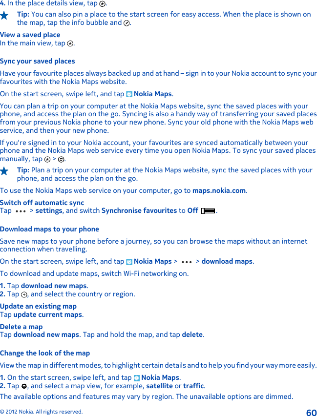 4. In the place details view, tap  .Tip: You can also pin a place to the start screen for easy access. When the place is shown onthe map, tap the info bubble and  .View a saved placeIn the main view, tap  .Sync your saved placesHave your favourite places always backed up and at hand – sign in to your Nokia account to sync yourfavourites with the Nokia Maps website.On the start screen, swipe left, and tap   Nokia Maps.You can plan a trip on your computer at the Nokia Maps website, sync the saved places with yourphone, and access the plan on the go. Syncing is also a handy way of transferring your saved placesfrom your previous Nokia phone to your new phone. Sync your old phone with the Nokia Maps webservice, and then your new phone.If you&apos;re signed in to your Nokia account, your favourites are synced automatically between yourphone and the Nokia Maps web service every time you open Nokia Maps. To sync your saved placesmanually, tap   &gt;  .Tip: Plan a trip on your computer at the Nokia Maps website, sync the saved places with yourphone, and access the plan on the go.To use the Nokia Maps web service on your computer, go to maps.nokia.com.Switch off automatic syncTap   &gt; settings, and switch Synchronise favourites to Off  .Download maps to your phoneSave new maps to your phone before a journey, so you can browse the maps without an internetconnection when travelling.On the start screen, swipe left, and tap   Nokia Maps &gt;   &gt; download maps.To download and update maps, switch Wi-Fi networking on.1. Tap download new maps.2. Tap  , and select the country or region.Update an existing mapTap update current maps.Delete a mapTap download new maps. Tap and hold the map, and tap delete.Change the look of the mapView the map in different modes, to highlight certain details and to help you find your way more easily.1. On the start screen, swipe left, and tap   Nokia Maps.2. Tap  , and select a map view, for example, satellite or traffic.The available options and features may vary by region. The unavailable options are dimmed.© 2012 Nokia. All rights reserved.60