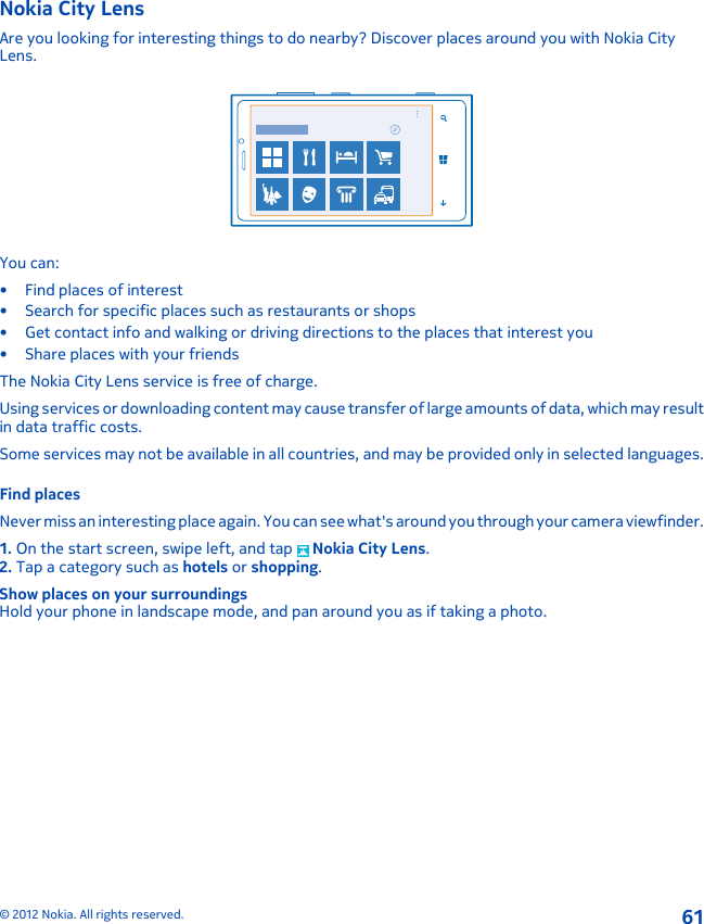 Nokia City LensAre you looking for interesting things to do nearby? Discover places around you with Nokia CityLens.You can:•Find places of interest• Search for specific places such as restaurants or shops• Get contact info and walking or driving directions to the places that interest you• Share places with your friendsThe Nokia City Lens service is free of charge.Using services or downloading content may cause transfer of large amounts of data, which may resultin data traffic costs.Some services may not be available in all countries, and may be provided only in selected languages.Find placesNever miss an interesting place again. You can see what&apos;s around you through your camera viewfinder.1. On the start screen, swipe left, and tap   Nokia City Lens.2. Tap a category such as hotels or shopping.Show places on your surroundingsHold your phone in landscape mode, and pan around you as if taking a photo.© 2012 Nokia. All rights reserved.61