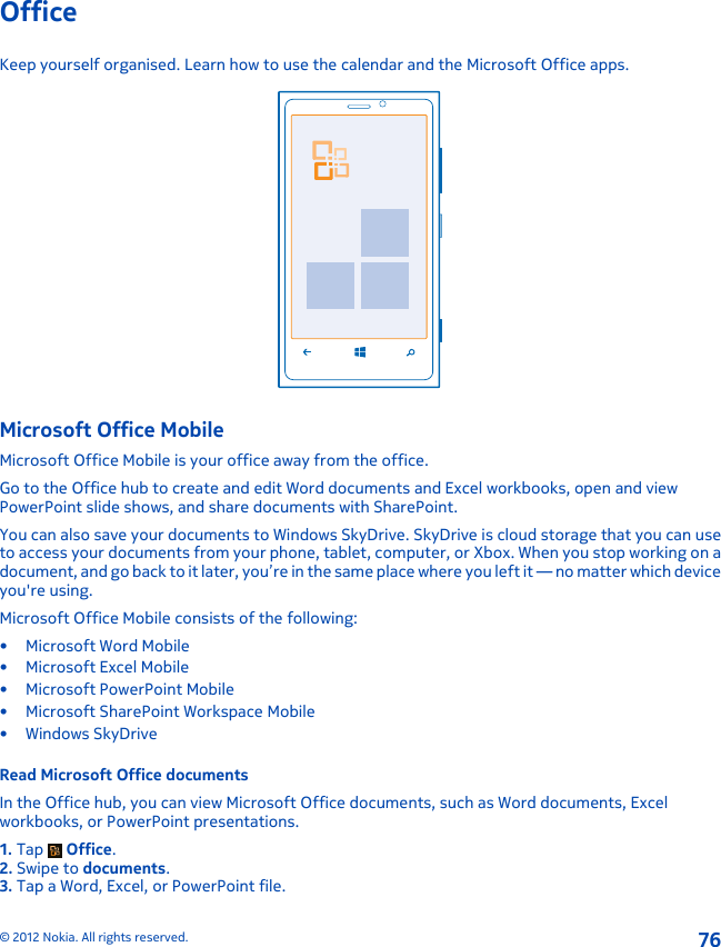 OfficeKeep yourself organised. Learn how to use the calendar and the Microsoft Office apps.Microsoft Office MobileMicrosoft Office Mobile is your office away from the office.Go to the Office hub to create and edit Word documents and Excel workbooks, open and viewPowerPoint slide shows, and share documents with SharePoint.You can also save your documents to Windows SkyDrive. SkyDrive is cloud storage that you can useto access your documents from your phone, tablet, computer, or Xbox. When you stop working on adocument, and go back to it later, you’re in the same place where you left it — no matter which deviceyou&apos;re using.Microsoft Office Mobile consists of the following:• Microsoft Word Mobile• Microsoft Excel Mobile• Microsoft PowerPoint Mobile• Microsoft SharePoint Workspace Mobile•Windows SkyDriveRead Microsoft Office documentsIn the Office hub, you can view Microsoft Office documents, such as Word documents, Excelworkbooks, or PowerPoint presentations.1. Tap   Office.2. Swipe to documents.3. Tap a Word, Excel, or PowerPoint file.© 2012 Nokia. All rights reserved.76
