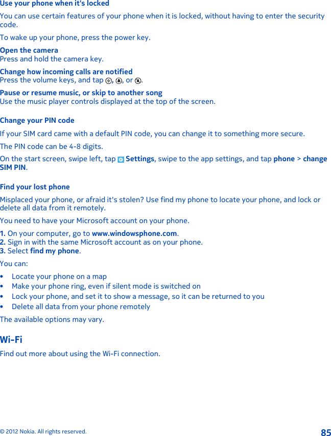 Use your phone when it&apos;s lockedYou can use certain features of your phone when it is locked, without having to enter the securitycode.To wake up your phone, press the power key.Open the cameraPress and hold the camera key.Change how incoming calls are notifiedPress the volume keys, and tap  ,  , or  .Pause or resume music, or skip to another songUse the music player controls displayed at the top of the screen.Change your PIN codeIf your SIM card came with a default PIN code, you can change it to something more secure.The PIN code can be 4-8 digits.On the start screen, swipe left, tap   Settings, swipe to the app settings, and tap phone &gt; changeSIM PIN.Find your lost phoneMisplaced your phone, or afraid it&apos;s stolen? Use find my phone to locate your phone, and lock ordelete all data from it remotely.You need to have your Microsoft account on your phone.1. On your computer, go to www.windowsphone.com.2. Sign in with the same Microsoft account as on your phone.3. Select find my phone.You can:• Locate your phone on a map• Make your phone ring, even if silent mode is switched on• Lock your phone, and set it to show a message, so it can be returned to you• Delete all data from your phone remotelyThe available options may vary.Wi-FiFind out more about using the Wi-Fi connection.© 2012 Nokia. All rights reserved.85