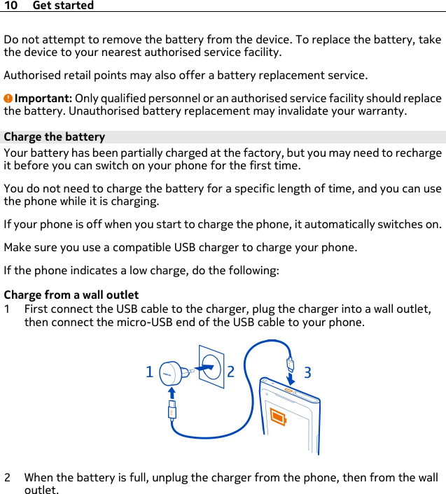 Do not attempt to remove the battery from the device. To replace the battery, takethe device to your nearest authorised service facility.Authorised retail points may also offer a battery replacement service.Important: Only qualified personnel or an authorised service facility should replacethe battery. Unauthorised battery replacement may invalidate your warranty.Charge the batteryYour battery has been partially charged at the factory, but you may need to rechargeit before you can switch on your phone for the first time.You do not need to charge the battery for a specific length of time, and you can usethe phone while it is charging.If your phone is off when you start to charge the phone, it automatically switches on.Make sure you use a compatible USB charger to charge your phone.If the phone indicates a low charge, do the following:Charge from a wall outlet1 First connect the USB cable to the charger, plug the charger into a wall outlet,then connect the micro-USB end of the USB cable to your phone.2 When the battery is full, unplug the charger from the phone, then from the walloutlet.10 Get started