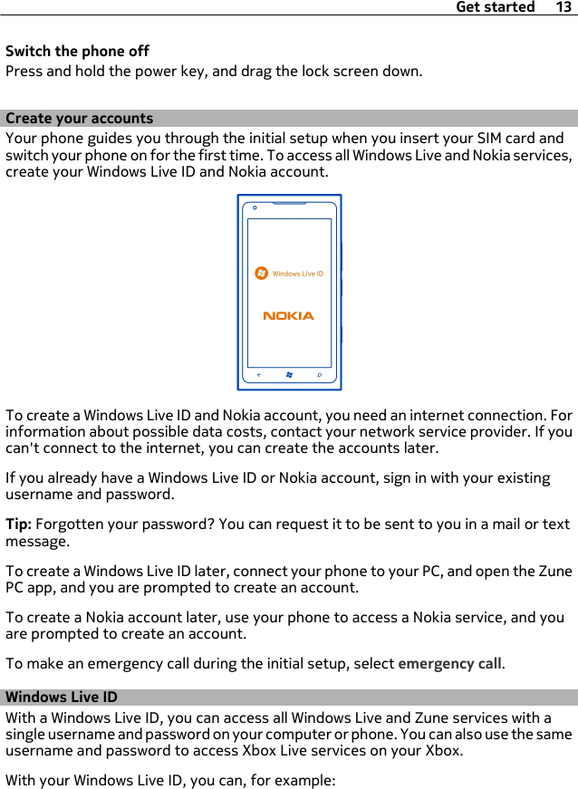 Switch the phone offPress and hold the power key, and drag the lock screen down.Create your accountsYour phone guides you through the initial setup when you insert your SIM card andswitch your phone on for the first time. To access all Windows Live and Nokia services,create your Windows Live ID and Nokia account.To create a Windows Live ID and Nokia account, you need an internet connection. Forinformation about possible data costs, contact your network service provider. If youcan&apos;t connect to the internet, you can create the accounts later.If you already have a Windows Live ID or Nokia account, sign in with your existingusername and password.Tip: Forgotten your password? You can request it to be sent to you in a mail or textmessage.To create a Windows Live ID later, connect your phone to your PC, and open the ZunePC app, and you are prompted to create an account.To create a Nokia account later, use your phone to access a Nokia service, and youare prompted to create an account.To make an emergency call during the initial setup, select emergency call.Windows Live IDWith a Windows Live ID, you can access all Windows Live and Zune services with asingle username and password on your computer or phone. You can also use the sameusername and password to access Xbox Live services on your Xbox.With your Windows Live ID, you can, for example:Get started 13