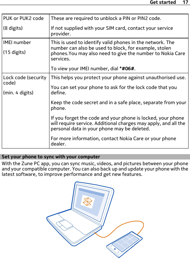 PUK or PUK2 code(8 digits)These are required to unblock a PIN or PIN2 code.If not supplied with your SIM card, contact your serviceprovider.IMEI number(15 digits)This is used to identify valid phones in the network. Thenumber can also be used to block, for example, stolenphones.You may also need to give the number to Nokia Careservices.To view your IMEI number, dial *#06#.Lock code (securitycode)(min. 4 digits)This helps you protect your phone against unauthorised use.You can set your phone to ask for the lock code that youdefine.Keep the code secret and in a safe place, separate from yourphone.If you forget the code and your phone is locked, your phonewill require service. Additional charges may apply, and all thepersonal data in your phone may be deleted.For more information, contact Nokia Care or your phonedealer.Set your phone to sync with your computerWith the Zune PC app, you can sync music, videos, and pictures between your phoneand your compatible computer. You can also back up and update your phone with thelatest software, to improve performance and get new features.Get started 17