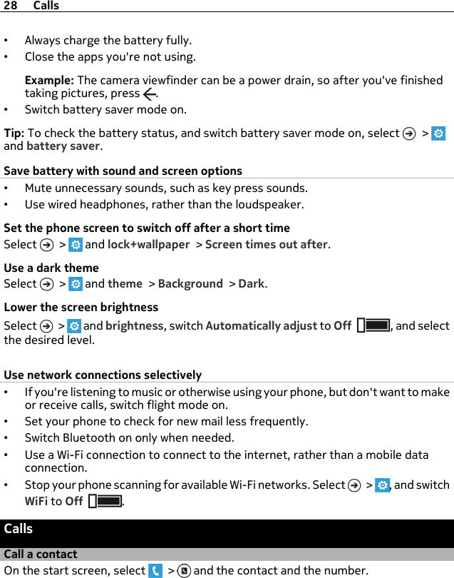 •Always charge the battery fully.•Close the apps you&apos;re not using.Example: The camera viewfinder can be a power drain, so after you&apos;ve finishedtaking pictures, press  .•Switch battery saver mode on.Tip: To check the battery status, and switch battery saver mode on, select   &gt; and battery saver.Save battery with sound and screen options•Mute unnecessary sounds, such as key press sounds.•Use wired headphones, rather than the loudspeaker.Set the phone screen to switch off after a short timeSelect   &gt;   and lock+wallpaper &gt; Screen times out after.Use a dark themeSelect   &gt;   and theme &gt; Background &gt; Dark.Lower the screen brightnessSelect   &gt;   and brightness, switch Automatically adjust to Off , and selectthe desired level.Use network connections selectively•If you&apos;re listening to music or otherwise using your phone, but don&apos;t want to makeor receive calls, switch flight mode on.•Set your phone to check for new mail less frequently.•Switch Bluetooth on only when needed.•Use a Wi-Fi connection to connect to the internet, rather than a mobile dataconnection.•Stop your phone scanning for available Wi-Fi networks. Select   &gt;  , and switchWiFi to Off .CallsCall a contactOn the start screen, select   &gt;   and the contact and the number.28 Calls