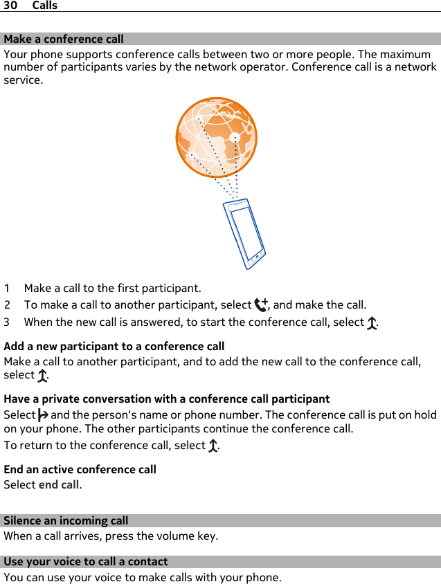 Make a conference callYour phone supports conference calls between two or more people. The maximumnumber of participants varies by the network operator. Conference call is a networkservice.1 Make a call to the first participant.2 To make a call to another participant, select  , and make the call.3 When the new call is answered, to start the conference call, select  .Add a new participant to a conference callMake a call to another participant, and to add the new call to the conference call,select  .Have a private conversation with a conference call participantSelect   and the person&apos;s name or phone number. The conference call is put on holdon your phone. The other participants continue the conference call.To return to the conference call, select  .End an active conference callSelect end call.Silence an incoming callWhen a call arrives, press the volume key.Use your voice to call a contactYou can use your voice to make calls with your phone.30 Calls