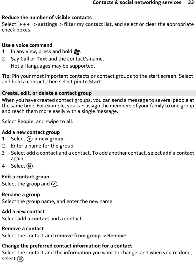 Reduce the number of visible contactsSelect   &gt; settings &gt; filter my contact list, and select or clear the appropriatecheck boxes.Use a voice command1 In any view, press and hold  .2Say Call or Text and the contact&apos;s name.Not all languages may be supported.Tip: Pin your most important contacts or contact groups to the start screen. Selectand hold a contact, then select pin to Start.Create, edit, or delete a contact groupWhen you have created contact groups, you can send a message to several people atthe same time. For example, you can assign the members of your family to one groupand reach them more easily with a single message.Select People, and swipe to all.Add a new contact group1 Select   &gt; new group.2 Enter a name for the group.3 Select add a contact and a contact. To add another contact, select add a contactagain.4 Select  .Edit a contact groupSelect the group and  .Rename a groupSelect the group name, and enter the new name.Add a new contactSelect add a contact and a contact.Remove a contactSelect the contact and remove from group &gt; Remove.Change the preferred contact information for a contactSelect the contact and the information you want to change, and when you&apos;re done,select  .Contacts &amp; social networking services 33