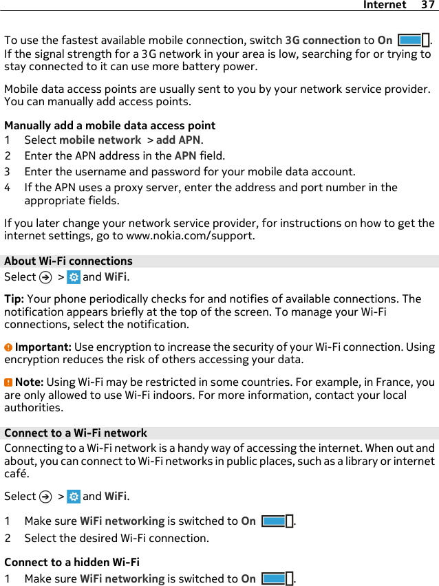 To use the fastest available mobile connection, switch 3G connection to On .If the signal strength for a 3G network in your area is low, searching for or trying tostay connected to it can use more battery power.Mobile data access points are usually sent to you by your network service provider.You can manually add access points.Manually add a mobile data access point1 Select mobile network &gt; add APN.2 Enter the APN address in the APN field.3 Enter the username and password for your mobile data account.4 If the APN uses a proxy server, enter the address and port number in theappropriate fields.If you later change your network service provider, for instructions on how to get theinternet settings, go to www.nokia.com/support.About Wi-Fi connections Select   &gt;   and WiFi.Tip: Your phone periodically checks for and notifies of available connections. Thenotification appears briefly at the top of the screen. To manage your Wi-Ficonnections, select the notification.Important: Use encryption to increase the security of your Wi-Fi connection. Usingencryption reduces the risk of others accessing your data.Note: Using Wi-Fi may be restricted in some countries. For example, in France, youare only allowed to use Wi-Fi indoors. For more information, contact your localauthorities.Connect to a Wi-Fi network Connecting to a Wi-Fi network is a handy way of accessing the internet. When out andabout, you can connect to Wi-Fi networks in public places, such as a library or internetcafé.Select   &gt;   and WiFi.1Make sure WiFi networking is switched to On .2 Select the desired Wi-Fi connection.Connect to a hidden Wi-Fi1Make sure WiFi networking is switched to On .Internet 37