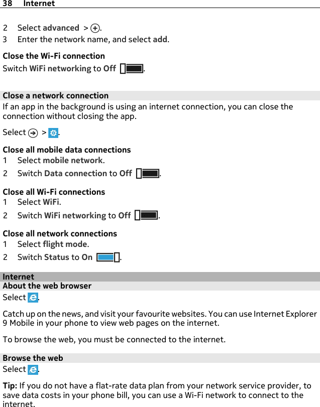 2Select advanced &gt;  .3 Enter the network name, and select add.Close the Wi-Fi connectionSwitch WiFi networking to Off .Close a network connectionIf an app in the background is using an internet connection, you can close theconnection without closing the app.Select   &gt;  .Close all mobile data connections1Select mobile network.2Switch Data connection to Off .Close all Wi-Fi connections1Select WiFi.2Switch WiFi networking to Off .Close all network connections1Select flight mode.2Switch Status to On .InternetAbout the web browserSelect  .Catch up on the news, and visit your favourite websites. You can use Internet Explorer9 Mobile in your phone to view web pages on the internet.To browse the web, you must be connected to the internet.Browse the webSelect  .Tip: If you do not have a flat-rate data plan from your network service provider, tosave data costs in your phone bill, you can use a Wi-Fi network to connect to theinternet.38 Internet